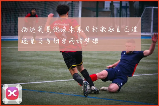 扬迪奥曼德谈未来目标激励自己追逐皇马与切尔西的梦想
