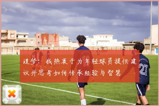 追梦：我热衷于为年轻球员提供建议并思考如何传承经验与智慧