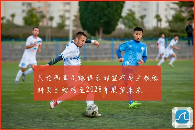 瓦伦西亚足球俱乐部宣布与主教练科贝兰续约至2028年展望未来