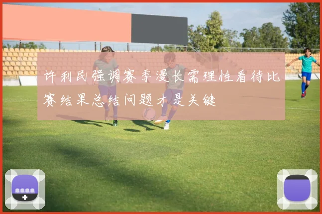 许利民强调赛季漫长需理性看待比赛结果总结问题才是关键