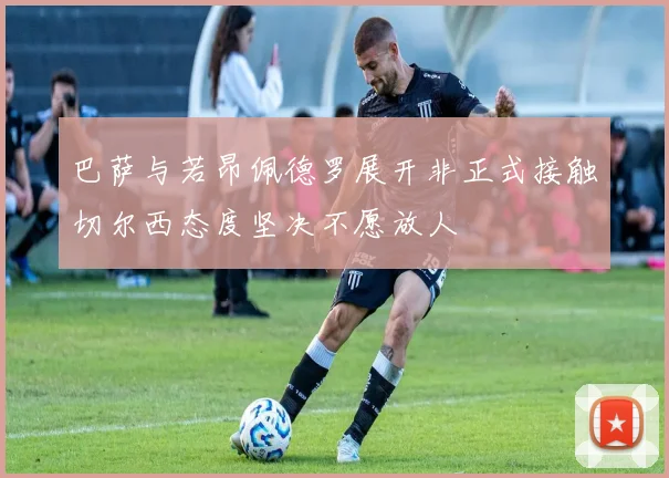 巴萨与若昂佩德罗展开非正式接触切尔西态度坚决不愿放人