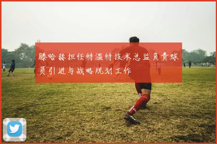 滕哈赫担任特温特技术总监负责球员引进与战略规划工作