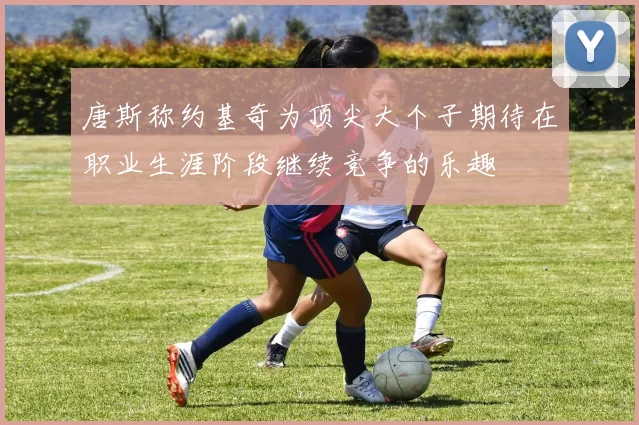 唐斯称约基奇为顶尖大个子期待在职业生涯阶段继续竞争的乐趣