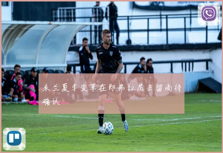 米兰夏季变革在即弗拉尼去留尚待确认