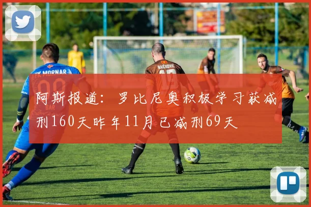 阿斯报道：罗比尼奥积极学习获减刑160天昨年11月已减刑69天