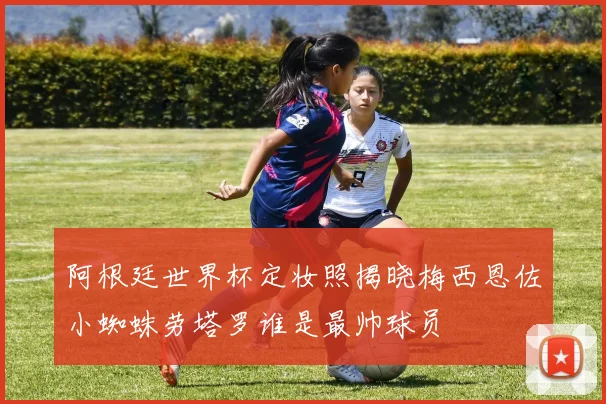 阿根廷世界杯定妆照揭晓梅西恩佐小蜘蛛劳塔罗谁是最帅球员