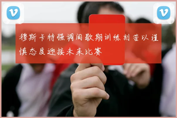 穆斯卡特强调间歇期训练刻苦以谨慎态度迎接未来比赛