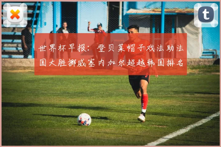 世界杯早报：登贝莱帽子戏法助法国大胜挪威塞内加尔超越韩国排名提升